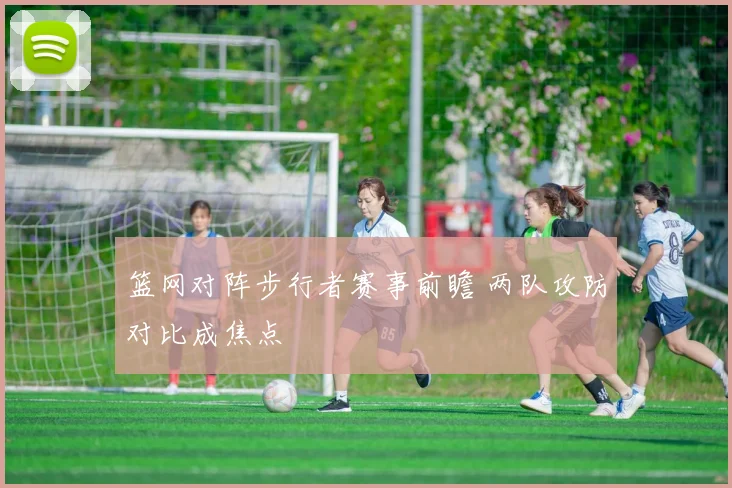 篮网对阵步行者赛事前瞻 两队攻防对比成焦点