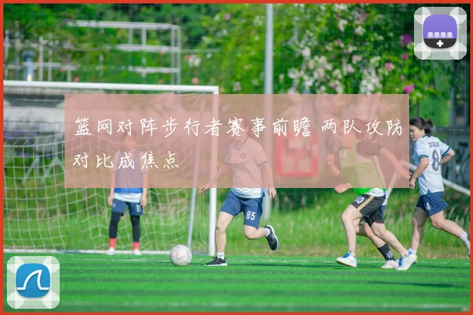 篮网对阵步行者赛事前瞻 两队攻防对比成焦点