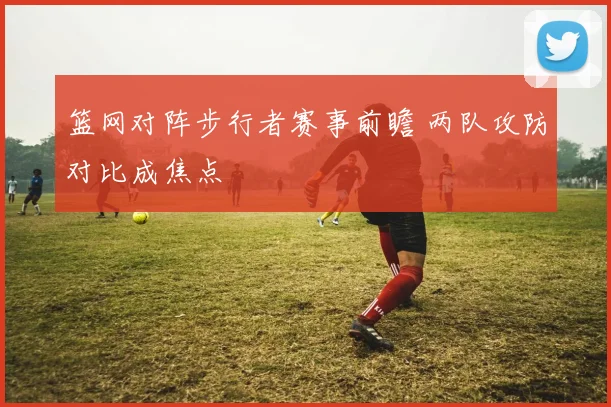 篮网对阵步行者赛事前瞻 两队攻防对比成焦点