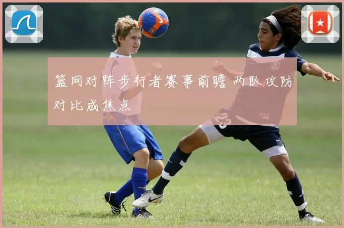 篮网对阵步行者赛事前瞻 两队攻防对比成焦点