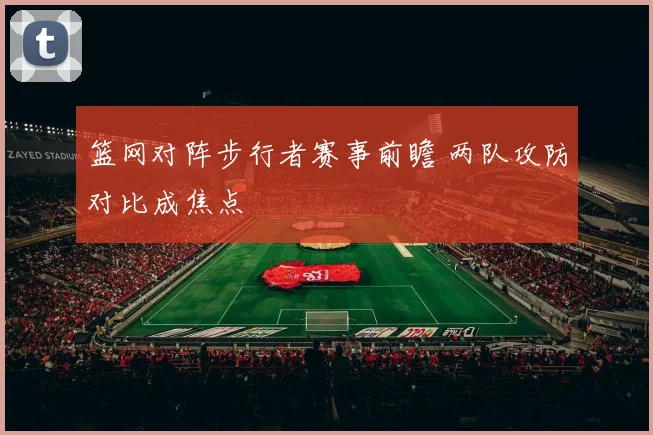 篮网对阵步行者赛事前瞻 两队攻防对比成焦点