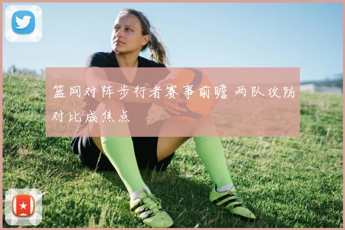 篮网对阵步行者赛事前瞻 两队攻防对比成焦点