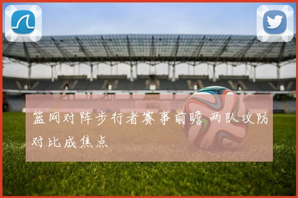 篮网对阵步行者赛事前瞻 两队攻防对比成焦点