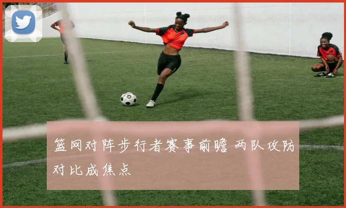 篮网对阵步行者赛事前瞻 两队攻防对比成焦点