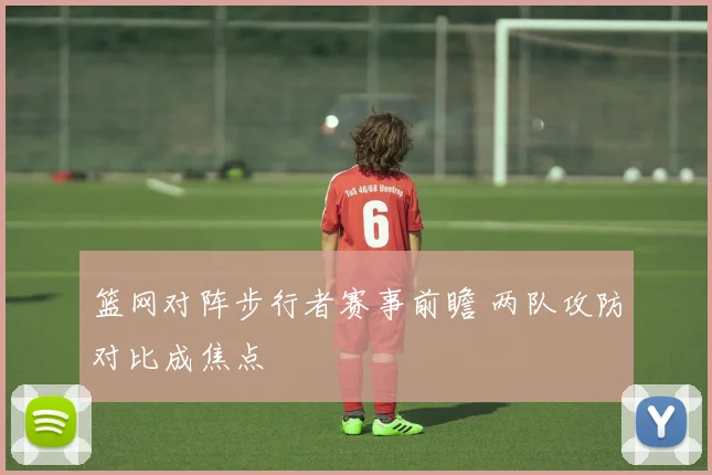 篮网对阵步行者赛事前瞻 两队攻防对比成焦点