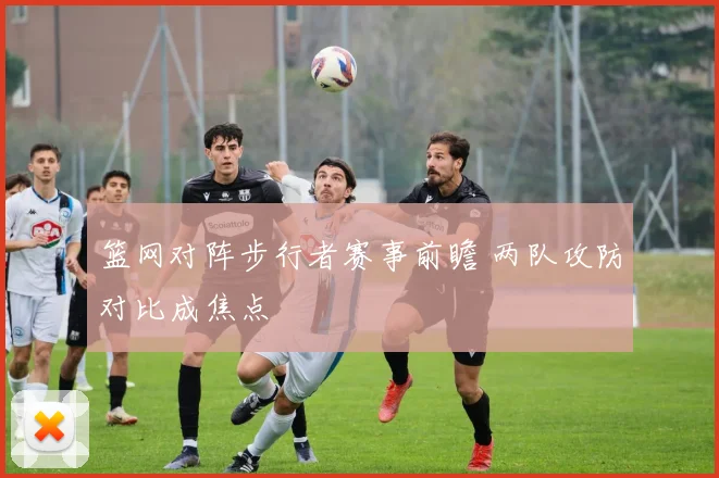 篮网对阵步行者赛事前瞻 两队攻防对比成焦点