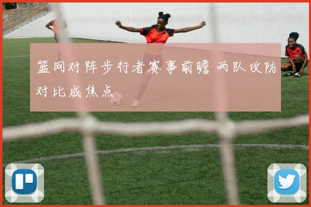 篮网对阵步行者赛事前瞻 两队攻防对比成焦点