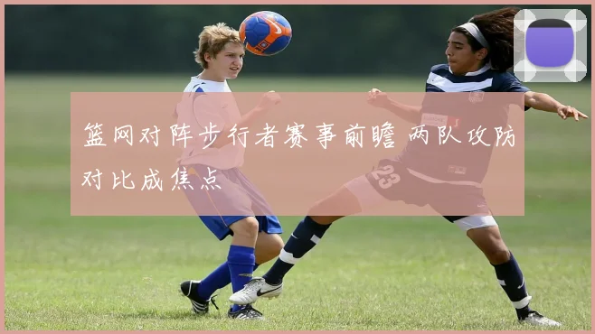 篮网对阵步行者赛事前瞻 两队攻防对比成焦点