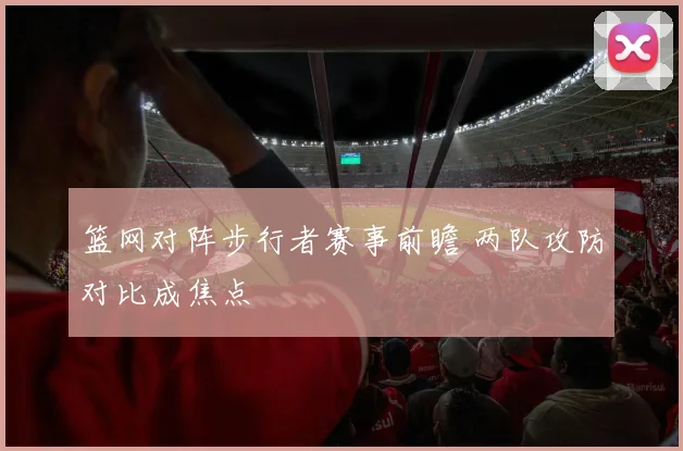 篮网对阵步行者赛事前瞻 两队攻防对比成焦点