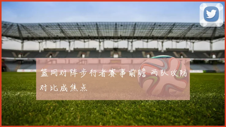 篮网对阵步行者赛事前瞻 两队攻防对比成焦点