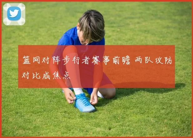 篮网对阵步行者赛事前瞻 两队攻防对比成焦点