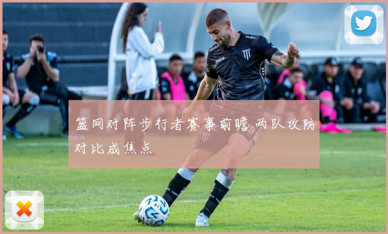 篮网对阵步行者赛事前瞻 两队攻防对比成焦点