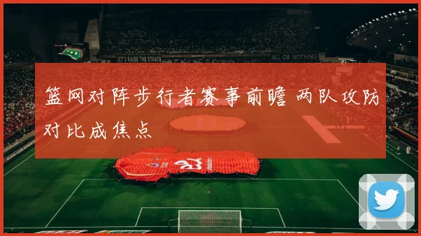 篮网对阵步行者赛事前瞻 两队攻防对比成焦点