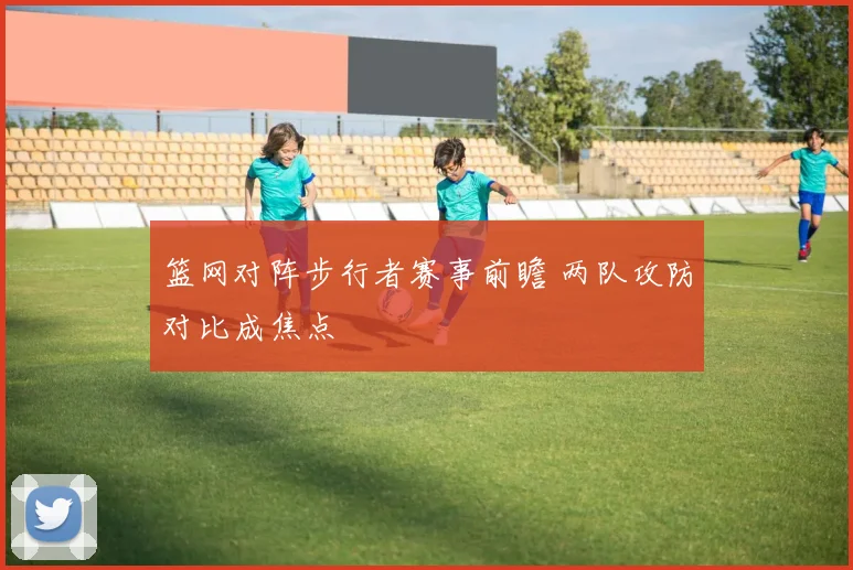 篮网对阵步行者赛事前瞻 两队攻防对比成焦点