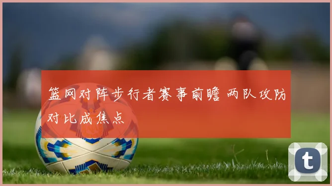 篮网对阵步行者赛事前瞻 两队攻防对比成焦点