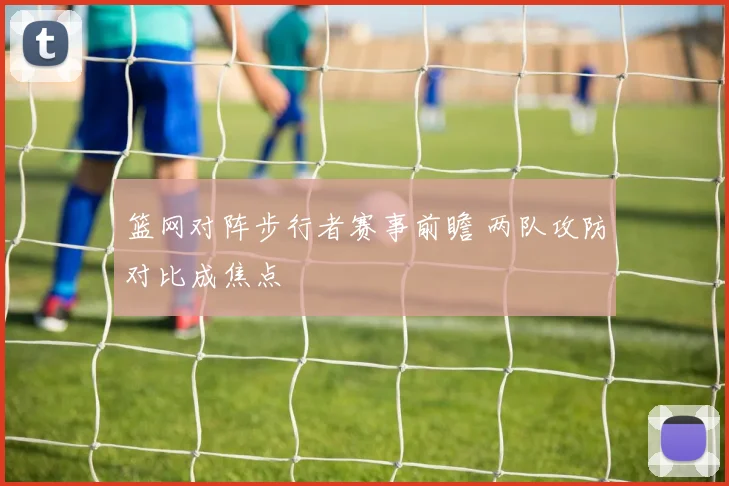 篮网对阵步行者赛事前瞻 两队攻防对比成焦点