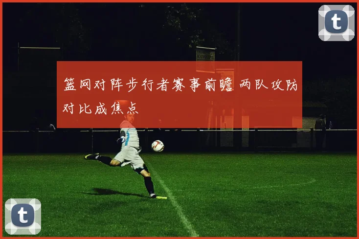 篮网对阵步行者赛事前瞻 两队攻防对比成焦点