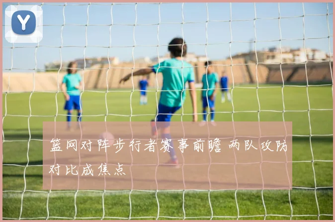 篮网对阵步行者赛事前瞻 两队攻防对比成焦点