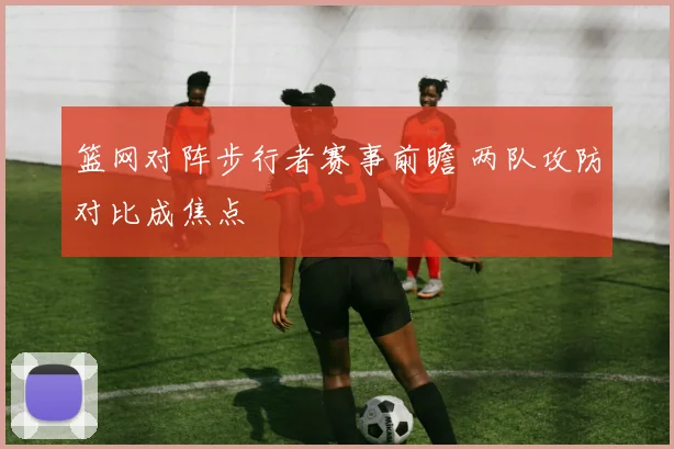 篮网对阵步行者赛事前瞻 两队攻防对比成焦点