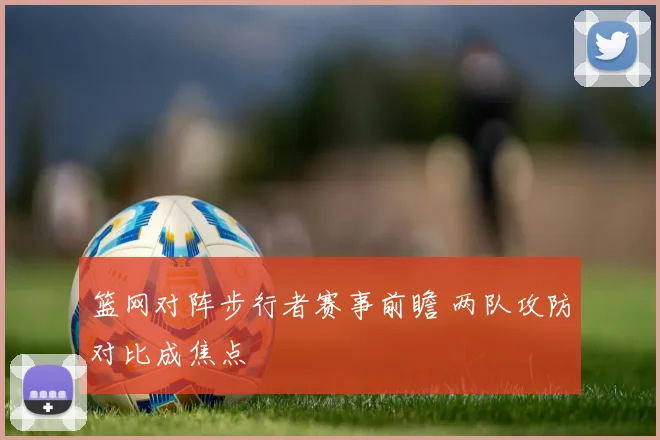 篮网对阵步行者赛事前瞻 两队攻防对比成焦点