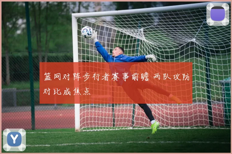 篮网对阵步行者赛事前瞻 两队攻防对比成焦点