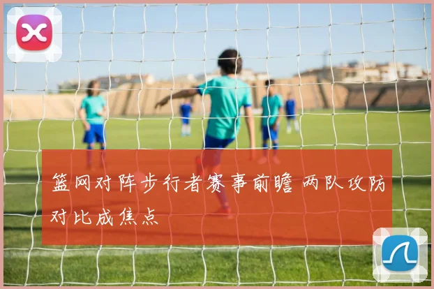 篮网对阵步行者赛事前瞻 两队攻防对比成焦点