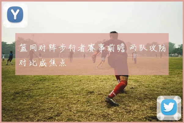 篮网对阵步行者赛事前瞻 两队攻防对比成焦点