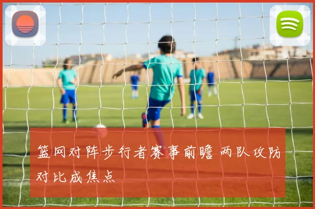 篮网对阵步行者赛事前瞻 两队攻防对比成焦点