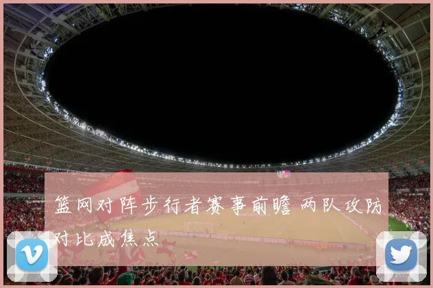篮网对阵步行者赛事前瞻 两队攻防对比成焦点
