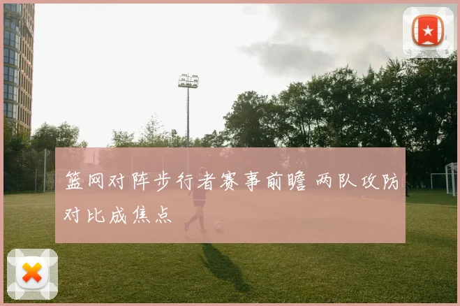 篮网对阵步行者赛事前瞻 两队攻防对比成焦点