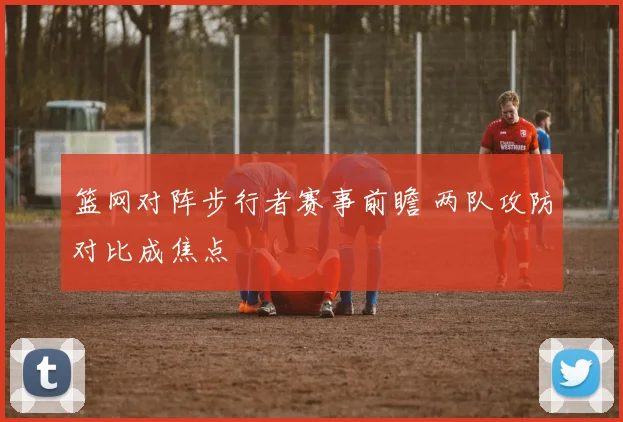 篮网对阵步行者赛事前瞻 两队攻防对比成焦点