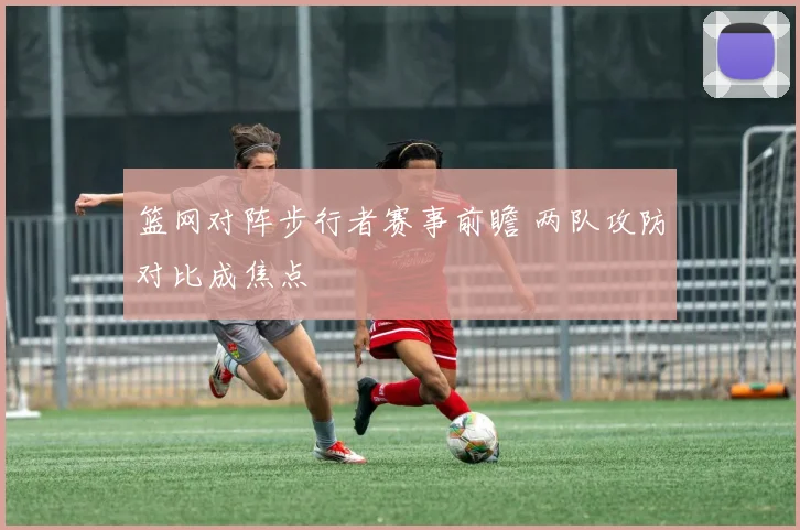 篮网对阵步行者赛事前瞻 两队攻防对比成焦点
