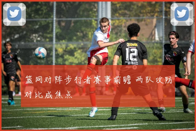 篮网对阵步行者赛事前瞻 两队攻防对比成焦点