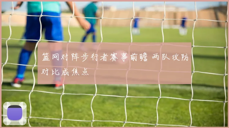 篮网对阵步行者赛事前瞻 两队攻防对比成焦点