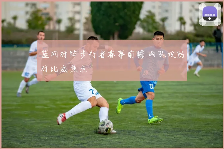 篮网对阵步行者赛事前瞻 两队攻防对比成焦点