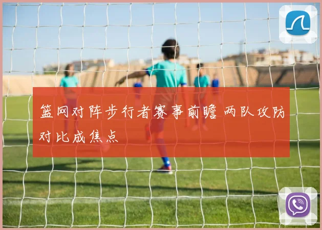 篮网对阵步行者赛事前瞻 两队攻防对比成焦点