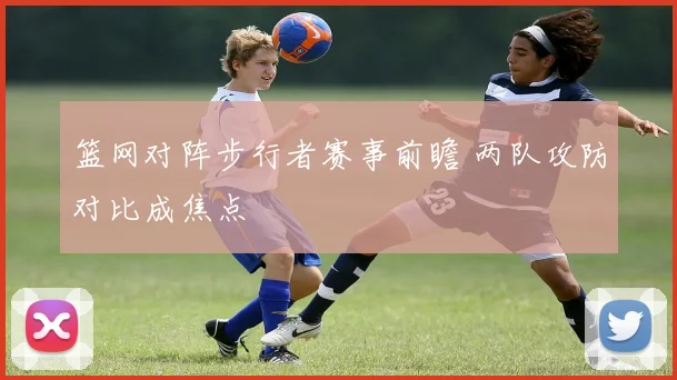 篮网对阵步行者赛事前瞻 两队攻防对比成焦点
