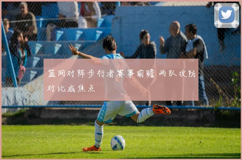 篮网对阵步行者赛事前瞻 两队攻防对比成焦点
