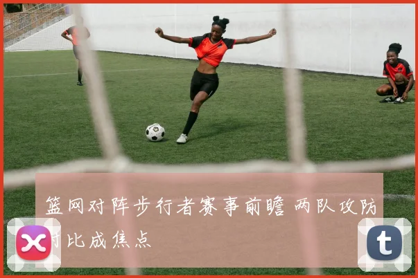篮网对阵步行者赛事前瞻 两队攻防对比成焦点