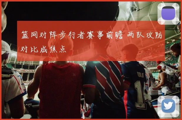 篮网对阵步行者赛事前瞻 两队攻防对比成焦点