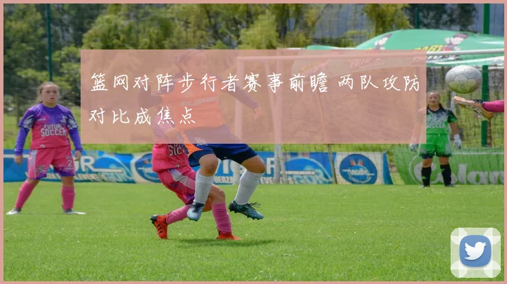 篮网对阵步行者赛事前瞻 两队攻防对比成焦点