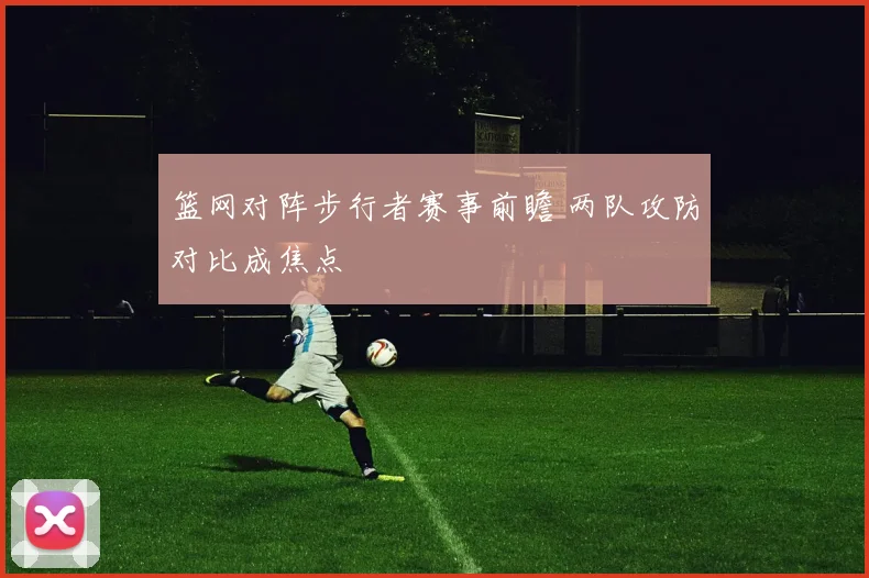 篮网对阵步行者赛事前瞻 两队攻防对比成焦点