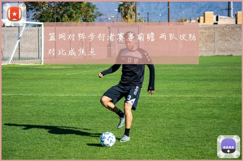 篮网对阵步行者赛事前瞻 两队攻防对比成焦点