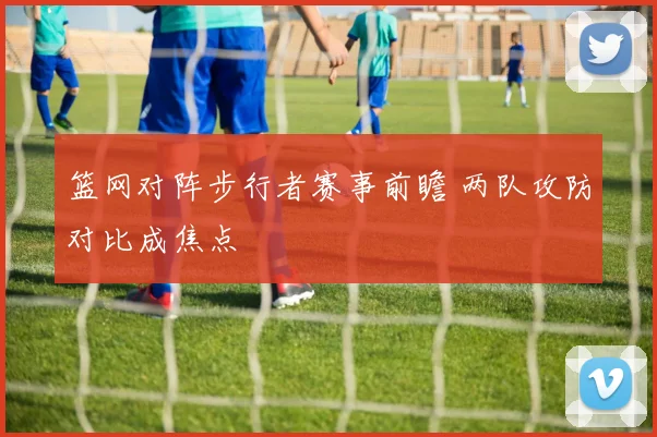 篮网对阵步行者赛事前瞻 两队攻防对比成焦点