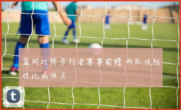 篮网对阵步行者赛事前瞻 两队攻防对比成焦点