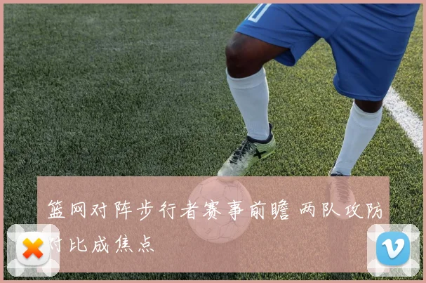篮网对阵步行者赛事前瞻 两队攻防对比成焦点