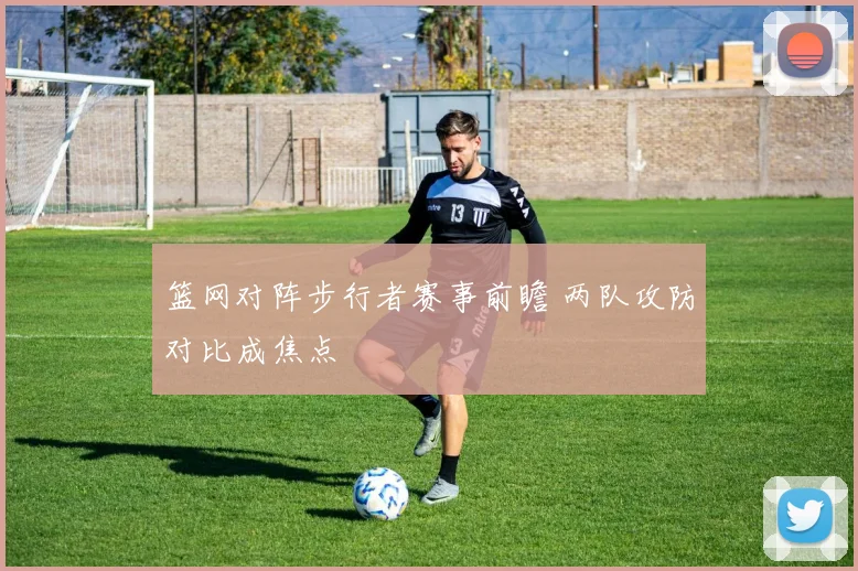 篮网对阵步行者赛事前瞻 两队攻防对比成焦点