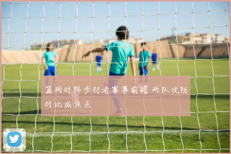 篮网对阵步行者赛事前瞻 两队攻防对比成焦点