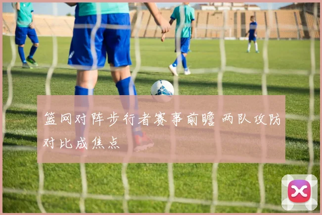 篮网对阵步行者赛事前瞻 两队攻防对比成焦点