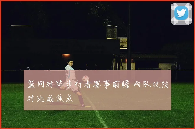 篮网对阵步行者赛事前瞻 两队攻防对比成焦点